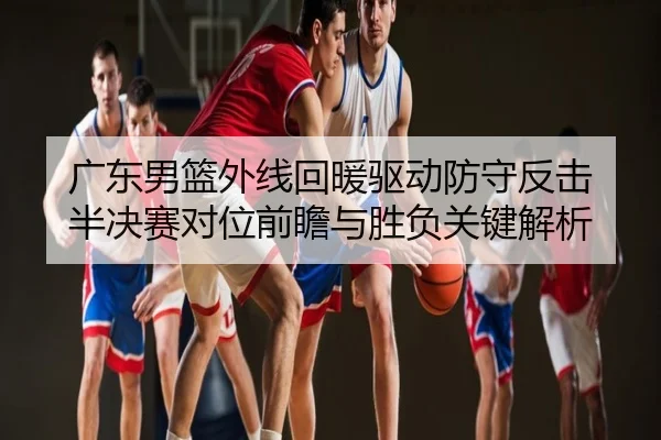 广东男篮外线回暖驱动防守反击 半决赛对位前瞻与胜负关键解析
