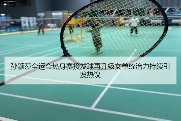 孙颖莎全运会热身赛接发球再升级女单统治力持续引发热议