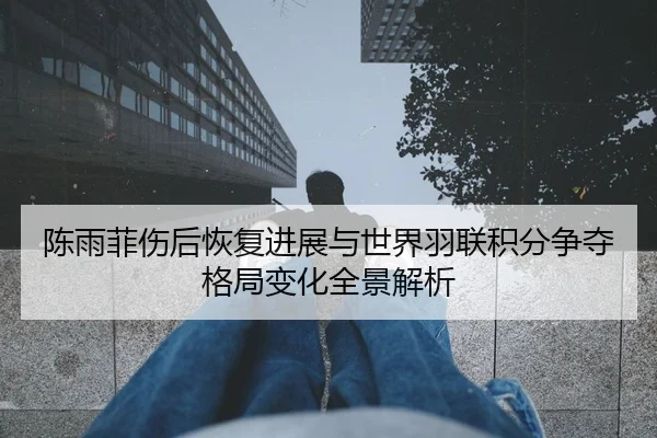 陈雨菲伤后恢复进展与世界羽联积分争夺格局变化全景解析
