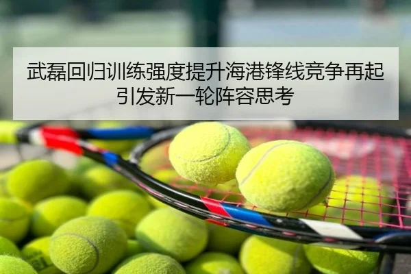 武磊回归训练强度提升海港锋线竞争再起引发新一轮阵容思考