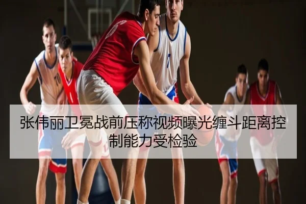 张伟丽卫冕战前压称视频曝光缠斗距离控制能力受检验