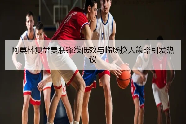阿莫林复盘曼联锋线低效与临场换人策略引发热议